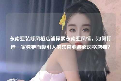 东南亚装修风格店铺探索东南亚风情,如何打造一家独特而吸引人的东南亚装修风格店铺?